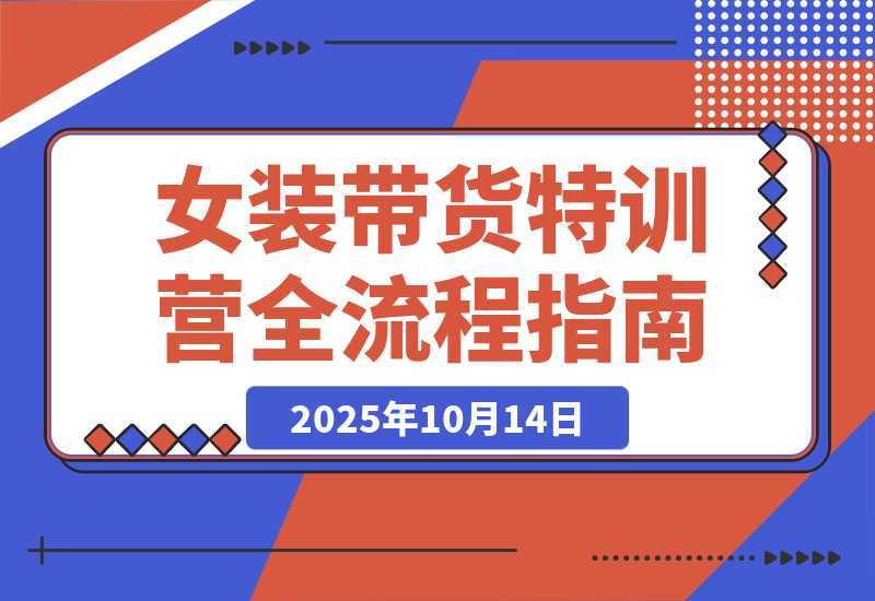 【2025.10.14】女装带货特训营：从账号授权、切片剪辑到付费投流全流程，单月佣金3万+-小鱼项目网