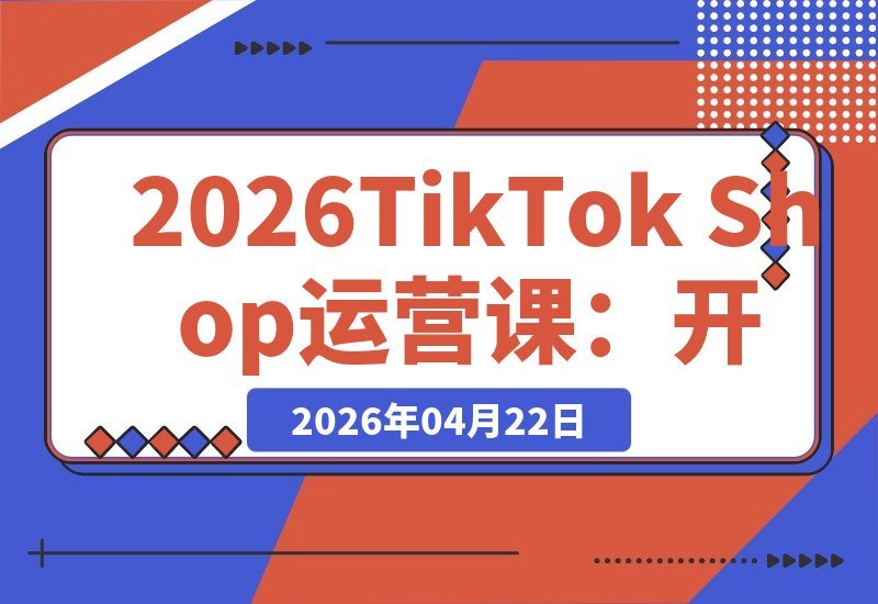 【2026.04.22】2026 TikTok Shop 全链路掘金指南：从开店引流到广告投放与达人合作，打通海外电商盈利通路-小鱼项目网