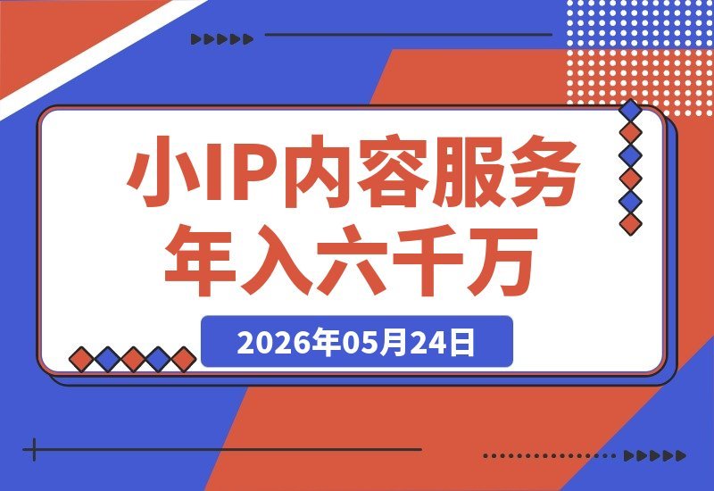 【2026.05.24】高客单价产品如何靠小IP+内容+服务实现年入6000万-小鱼项目网