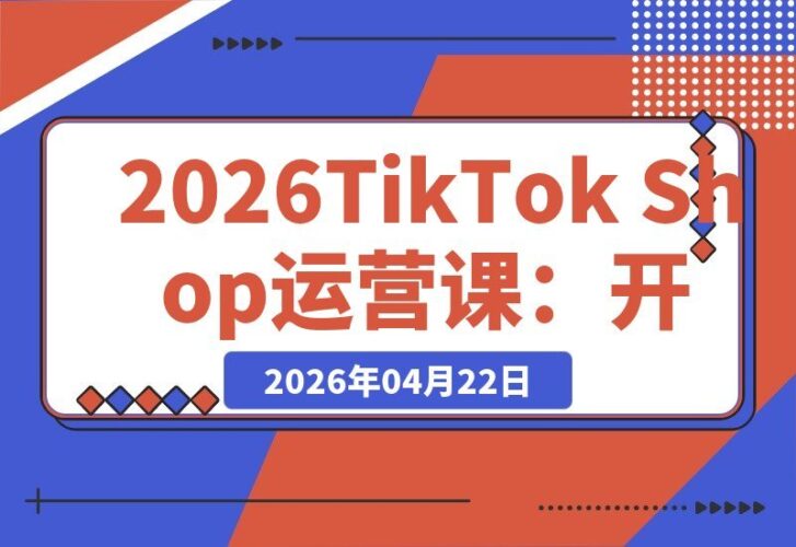 【2026.04.22】2026 TikTok Shop 全链路掘金指南：从开店引流到广告投放与达人合作，打通海外电商盈利通路-小鱼项目网