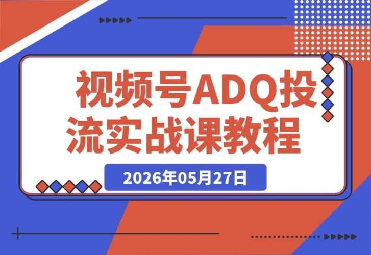 【2026.05.27】视频号ADQ投流全攻略：高返点开户技巧+机审报白秘籍+冷启动建模实操，手把手教你跑通流程-小鱼项目网