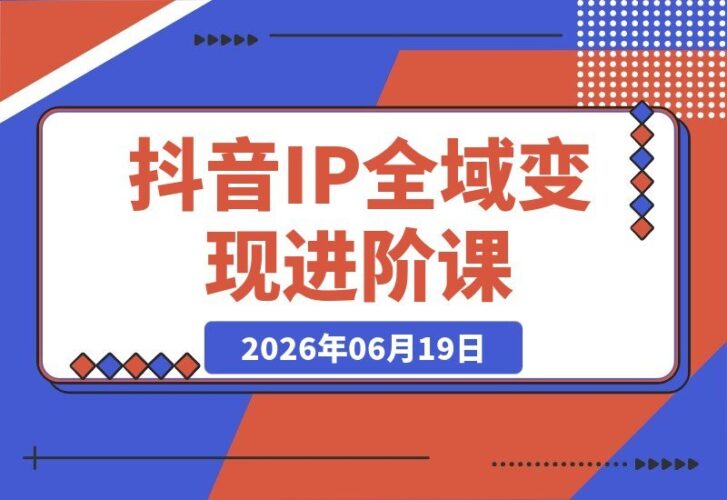 【2026.06.19】解锁抖音个人IP全域变现进阶：爆品选品+千川投流+Deepseek脚本，全面打通流量变现闭环-小鱼项目网