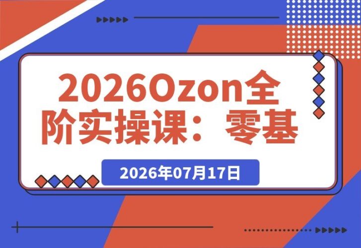 【2026.07.17】2026 Ozon全阶实操秘籍：零基础开店与物流核算｜AI作图ERP实战｜三大爆单打法+广告运营全流程落地指南-小鱼项目网